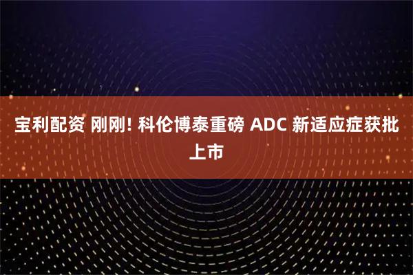宝利配资 刚刚! 科伦博泰重磅 ADC 新适应症获批上市