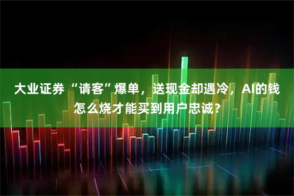 大业证券 “请客”爆单，送现金却遇冷，AI的钱怎么烧才能买到用户忠诚？