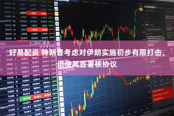 好易配资 特朗普考虑对伊朗实施初步有限打击，迫使其签署核协议