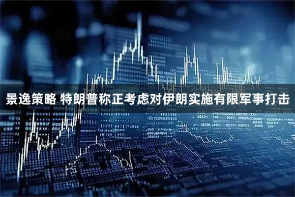 景逸策略 特朗普称正考虑对伊朗实施有限军事打击
