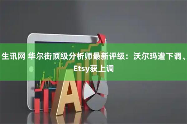 生讯网 华尔街顶级分析师最新评级：沃尔玛遭下调、Etsy获上调