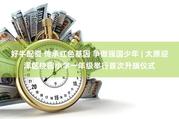 好牛配资 传承红色基因 争做强国少年 | 太原迎泽区桃园小学一年级举行首次升旗仪式