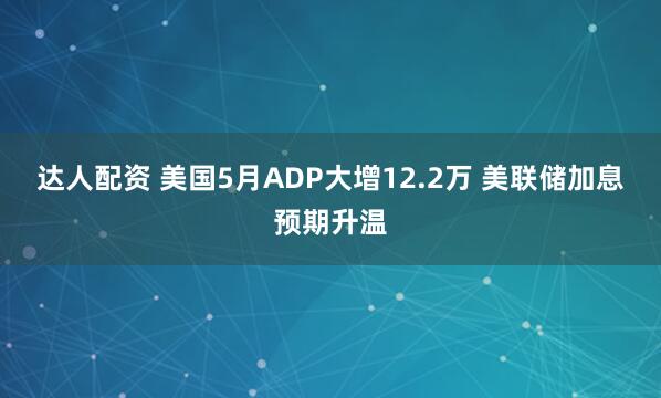 达人配资 美国5月ADP大增12.2万 美联储加息预期升温