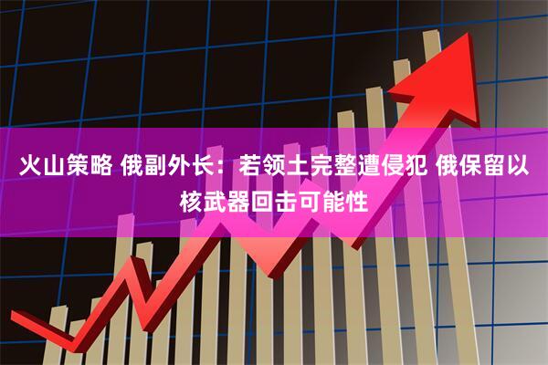 火山策略 俄副外长：若领土完整遭侵犯 俄保留以核武器回击可能性