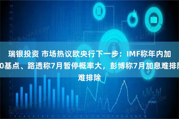 瑞银投资 市场热议欧央行下一步：IMF称年内加50基点、路透称7月暂停概率大，彭博称7月加息难排除