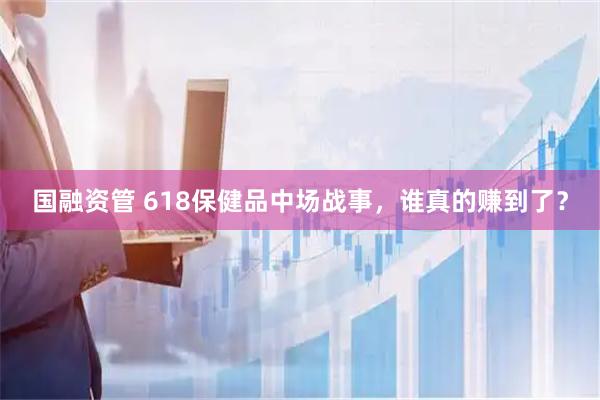 国融资管 618保健品中场战事，谁真的赚到了？