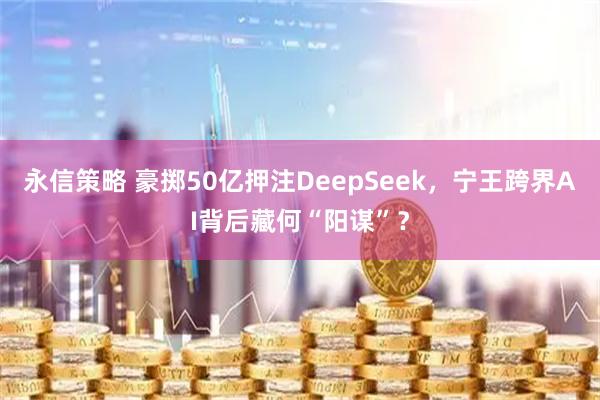永信策略 豪掷50亿押注DeepSeek，宁王跨界AI背后藏何“阳谋”？