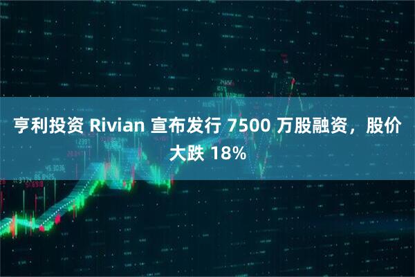 亨利投资 Rivian 宣布发行 7500 万股融资,股价大跌 18%