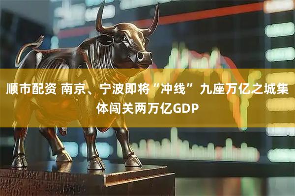 顺市配资 南京、宁波即将“冲线” 九座万亿之城集体闯关两万亿GDP