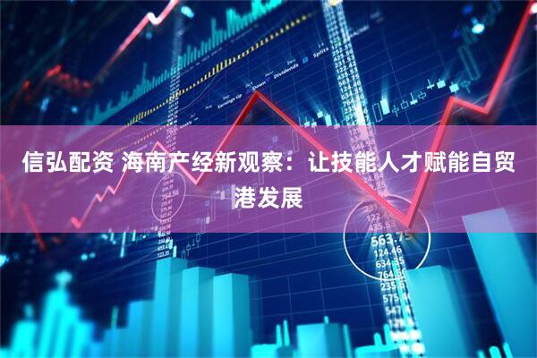 信弘配资 海南产经新观察：让技能人才赋能自贸港发展