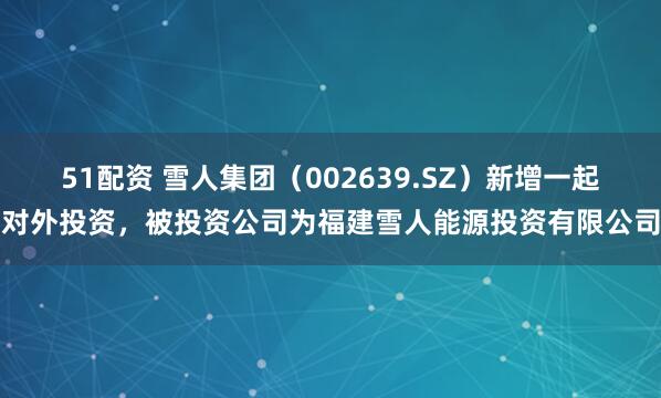 51配资 雪人集团（002639.SZ）新增一起对外投资，被投资公司为福建雪人能源投资有限公司