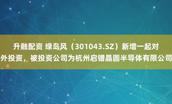 升融配资 绿岛风（301043.SZ）新增一起对外投资，被投资公司为杭州启镨晶圆半导体有限公司